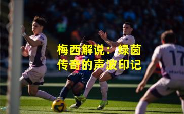 梅西解说:绿茵传奇的声波印记