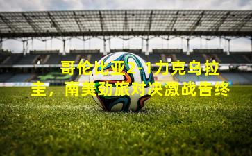  哥伦比亚2-1力克乌拉圭，南美劲旅对决激战告终