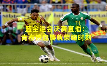 篮全运会决赛直播：青春热血铸就荣耀时刻