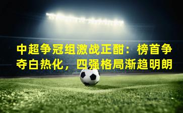 中超争冠组激战正酣：榜首争夺白热化，四强格局渐趋明朗