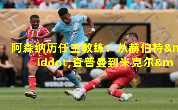 阿森纳历任主教练：从赫伯特·查普曼到米克尔·阿尔特塔