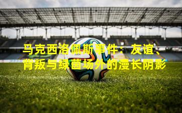 马克西洛佩斯事件：友谊、背叛与绿茵场外的漫长阴影